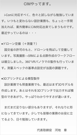 CIMやってます。&#10;&#10;　i-Conに対応すべく、色々と試しながら勉強しています。いつもと変わらない設計業務も、ちょっと一手間加えれば、案外簡単にCIM対応出来てしまうものです。最近やっているのは・・・&#10;&#10;●ドローン空撮（＋測量？）&#10;　国交省の許可のもと、ドローンを飛ばして空撮しています。写真撮影→SfMによる点群作成のワークフローは確立しました。360°VRパノラマの製作も行っています。測量スペックの基準点設定が当面の課題です。&#10;&#10;●3Dプリンタによる模型製作&#10;　設計業務でも照査業務でも、最近はまず3Dモデルを作成します。あとはそれを3Dプリンタで出力すれば模型のできあがり。やっぱりわかりやすさが違います。&#10;&#10;　まだまだ足りない部分もありますが、それなりに形になってきています。少しでも皆様の業務のお役に立てるよう、日々勉強していきます。&#10;&#10;　　　　　　　　　　　　代表取締役　河地　章&#10;&#10;&#10;&#10;&#10;&#10;&#10;&#10;&#10;&#10;&#10;&#10;&#10;&#10;&#10;&#10;&#10;&#10;&#10;&#10;&#10;&#10;代表取締役　　河地　章